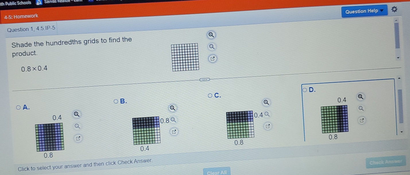 th Public Schools Savas Re
Question Help
4-5: Homework
Question 1, 4.5.IP-5
Shade the hundredths grids to find the
product.
0.8* 0.4
D.
C.
B. 0.4
Q
A.
Q
0.4
0.8 0.4
B
B
B
0.8
0.8
0.4
0.8
Click to select your answer and then click Check Answer.
Check Answer
Clear All