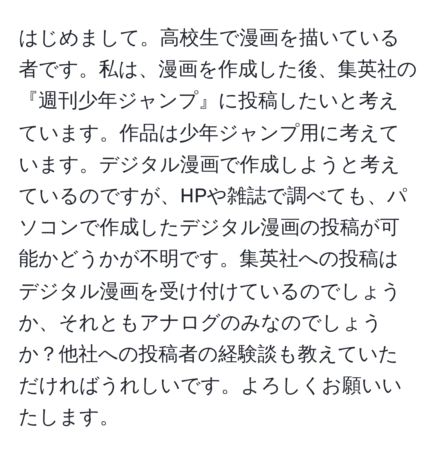 はじめまして。高校生で漫画を描いている者です。私は、漫画を作成した後、集英社の『週刊少年ジャンプ』に投稿したいと考えています。作品は少年ジャンプ用に考えています。デジタル漫画で作成しようと考えているのですが、HPや雑誌で調べても、パソコンで作成したデジタル漫画の投稿が可能かどうかが不明です。集英社への投稿はデジタル漫画を受け付けているのでしょうか、それともアナログのみなのでしょうか？他社への投稿者の経験談も教えていただければうれしいです。よろしくお願いいたします。