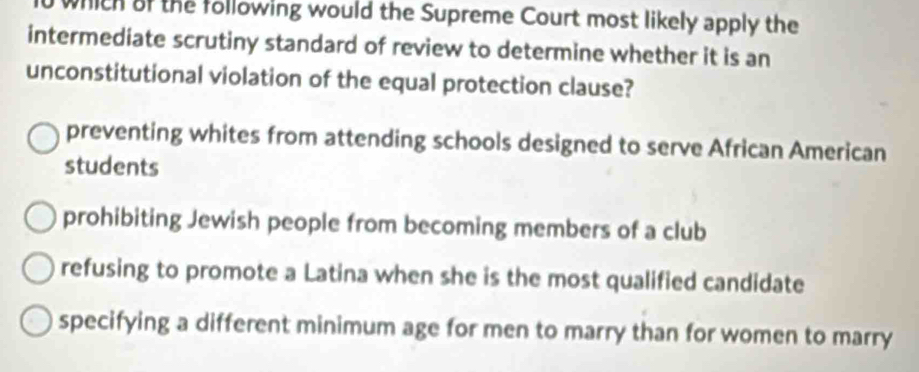 which of the following would the Supreme Court most likely apply the
intermediate scrutiny standard of review to determine whether it is an
unconstitutional violation of the equal protection clause?
preventing whites from attending schools designed to serve African American
students
prohibiting Jewish people from becoming members of a club
refusing to promote a Latina when she is the most qualified candidate
specifying a different minimum age for men to marry than for women to marry