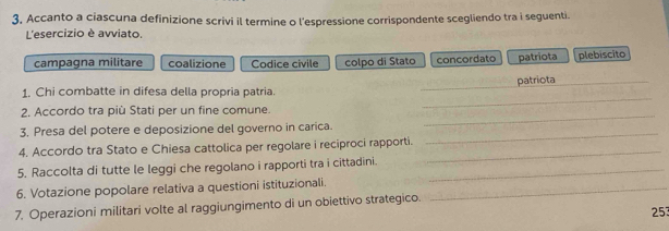 3, Accanto a ciascuna definizione scrivi il termine o l'espressione corrispondente scegliendo tra i seguenti.
L'esercizio è avviato.
campagna militare coalizione Codice civile colpo di Stato concordato patriota plebiscito
_
patriota_
1. Chi combatte in difesa della propria patria.
2. Accordo tra più Stati per un fine comune.
_
3. Presa del potere e deposizione del governo in carica._
_
4. Accordo tra Stato e Chiesa cattolica per regolare i reciproci rapporti.
5. Raccolta di tutte le leggi che regolano i rapporti tra i cittadini._
_
6. Votazione popolare relativa a questioni istituzionali._
7. Operazioni militari volte al raggiungimento di un obiettivo strategico.
253