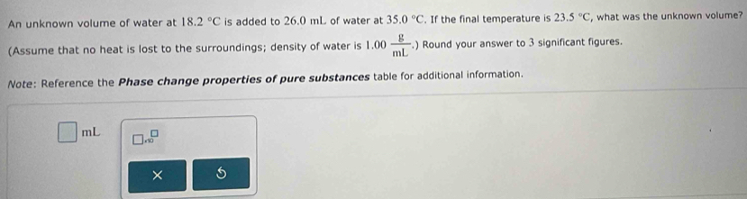 An unknown volume of water at 18.2°C is added to 26.0 mL of water at 35.0°C. If the final temperature is 23.5°C , what was the unknown volume? 
(Assume that no heat is lost to the surroundings; density of water is 1.00 g/mL . ) Round your answer to 3 significant figures. 
Note: Reference the Phase change properties of pure substances table for additional information.
nL □ .beginarrayr □  * 10endarray
×