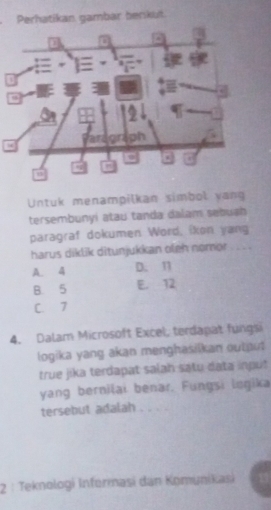 Perhatikan gambar berkut
Untuk menampilkan simbol yang
tersembunyi atau tanda dalam sebugh
paragraf dokumen Word, ikon yang
harus diklik ditunjukkan oleh nomor . . . .
A. 4 D. 11
B. 5 E. 12
C. 7
4. Dalam Microsoft Excel, terdapat fungsi
logika yang akan menghasilkan output
true jika terdapat salah satu data input
yang berniţai benar. Fungsi legika
tersebut adalah . . . 
2 : Teknologi Informasi dan Komýnikasi