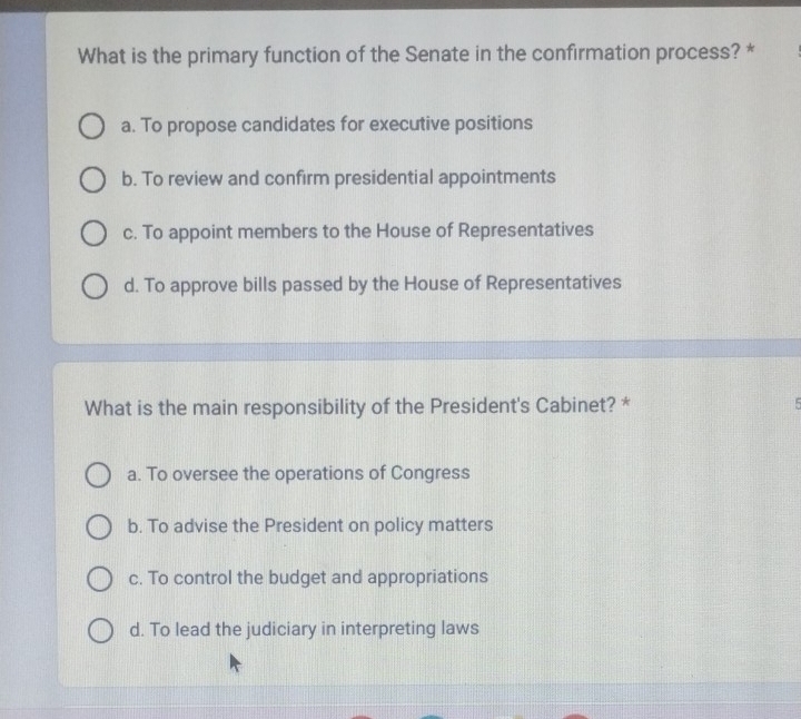 What is the primary function of the Senate in the confirmation process? *
a. To propose candidates for executive positions
b. To review and confirm presidential appointments
c. To appoint members to the House of Representatives
d. To approve bills passed by the House of Representatives
What is the main responsibility of the President's Cabinet? *
B
a. To oversee the operations of Congress
b. To advise the President on policy matters
c. To control the budget and appropriations
d. To lead the judiciary in interpreting laws