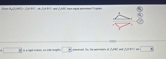 Given R_n(△ ABC)=△ A'B'C' , do △ A'B'C' and △ ABC have equal perimeters? Explain.
n
B'
A □ is a rigid motion, so side lengths □ preserved. So, the perimeters of △ ABC and △ A'B'C' are □