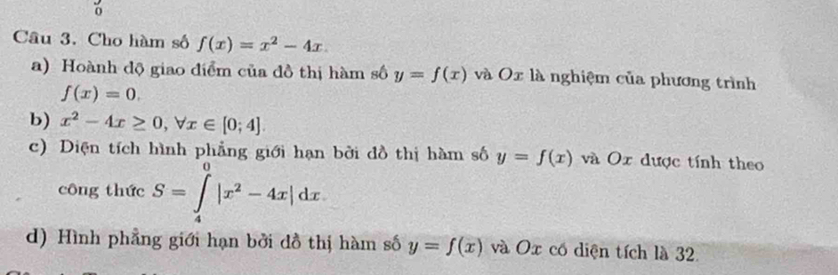 Cho hàm số f(x)=x^2-4x. 
a) Hoành độ giao điểm của đồ thị hàm số y=f(x) và Ox là nghiệm của phương trình
f(x)=0. 
b) x^2-4x≥ 0, forall x∈ [0;4]. 
c) Diện tích hình phẳng giới hạn bởi đồ thị hàm số y=f(x) và Ox được tính theo 
công thức S=∈tlimits _4^(0|x^2)-4x|dx
d) Hình phẳng giới hạn bởi đồ thị hàm số y=f(x) và Ox có diện tích là 32.