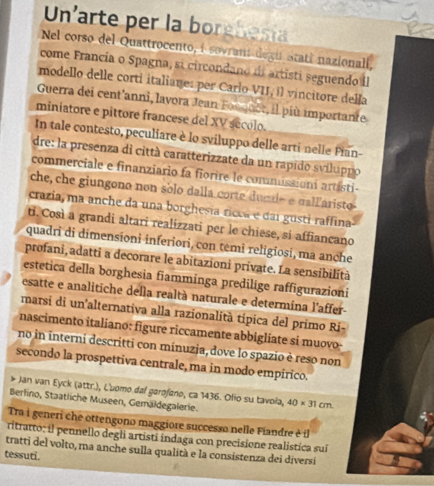 Un'arte per la borebesia
Nel corso del Quattrocento, i sovrant degu otatí nazionali,
come Francía o Spagna, si circondano de artisti seguendo II
modello delle corti italiane: per Carlo VII, il vincitore della
Guerra dei cent'anni, lavora Jean Forquet, il più importante
miniatore e pittore francese del XV sécolo.
In tale contesto, peculiare è lo sviluppo delle artí nelle Fian-
dre: la presenza di città caratterizzate da un rapido sviluppo
commerciale e finanziario fa fiorire le commissioni artisti-
che, che giungono non sólo dalla corte dumle e dalfaristo
crazia, ma anche da una borghesia ricca e dai gusti raffina
ti. Così a grandi altari realizzati per le chiese, si affiancano
quadri di dimensionì inferiori, con têmî religiosi, ma anche
profani, adatti a decorare le abitazioni private. La sensibilità
estetica della borghesia fiamminga predilige raffigurazioni
esatte e analitiche della realtà naturale e determina l'affer-
marsi di un alternativa alla razionalità típica del primo Ri-
nascimento italiano: figure riccamente abbiglíate si muovo-
no in interni descritti con mínuzja, dove lo spazio è reso non
secondo la prospettiva centrale, ma in modo empirico.
Jan van Eyck (attr.), L'uomo dal garofano, ca 1436. Olio su tavoía, 40* 31cm
Berlino, Staatliche Museen, Gemäldegalerie.
Tra i generi che ottengono maggiore successo nelle Fiandre è il
ritratto; il pennello degli artisti indaga con precisione realistica sui
tratti del volto, ma anche sulla qualità e la consistenza dei diversi
tessuti.