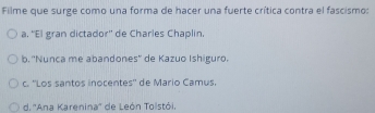 Filme que surge como una forma de hacer una fuerte crítica contra el fascismo:
a. 'El gran dictador'' de Charles Chaplin.
b. ''Nunca me abandones'' de Kazuo Ishiguro.
c. ''Los santos inocentes'' de Mario Camus.
d. ''Ana Karenina'' de León Tolstói,