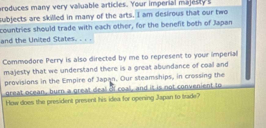 produces many very valuable articles. Your imperial majesty's 
subjects are skilled in many of the arts. I am desirous that our two 
countries should trade with each other, for the benefit both of Japan 
and the United States. . . . 
Commodore Perry is also directed by me to represent to your imperial 
majesty that we understand there is a great abundance of coal and 
provisions in the Empire of Japan. Our steamships, in crossing the 
great ocean, burn a great deal of coal, and it is not convenient to 
How does the president present his idea for opening Japan to trade?