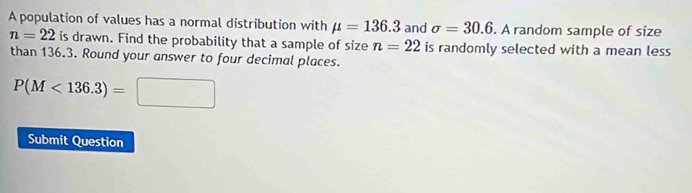 A population of values has a normal distribution with mu =136.3 and sigma =30.6. A random sample of size
n=22 is drawn. Find the probability that a sample of size n=22 is randomly selected with a mean less 
than 136.3. Round your answer to four decimal places.
P(M<136.3)=□
Submit Question