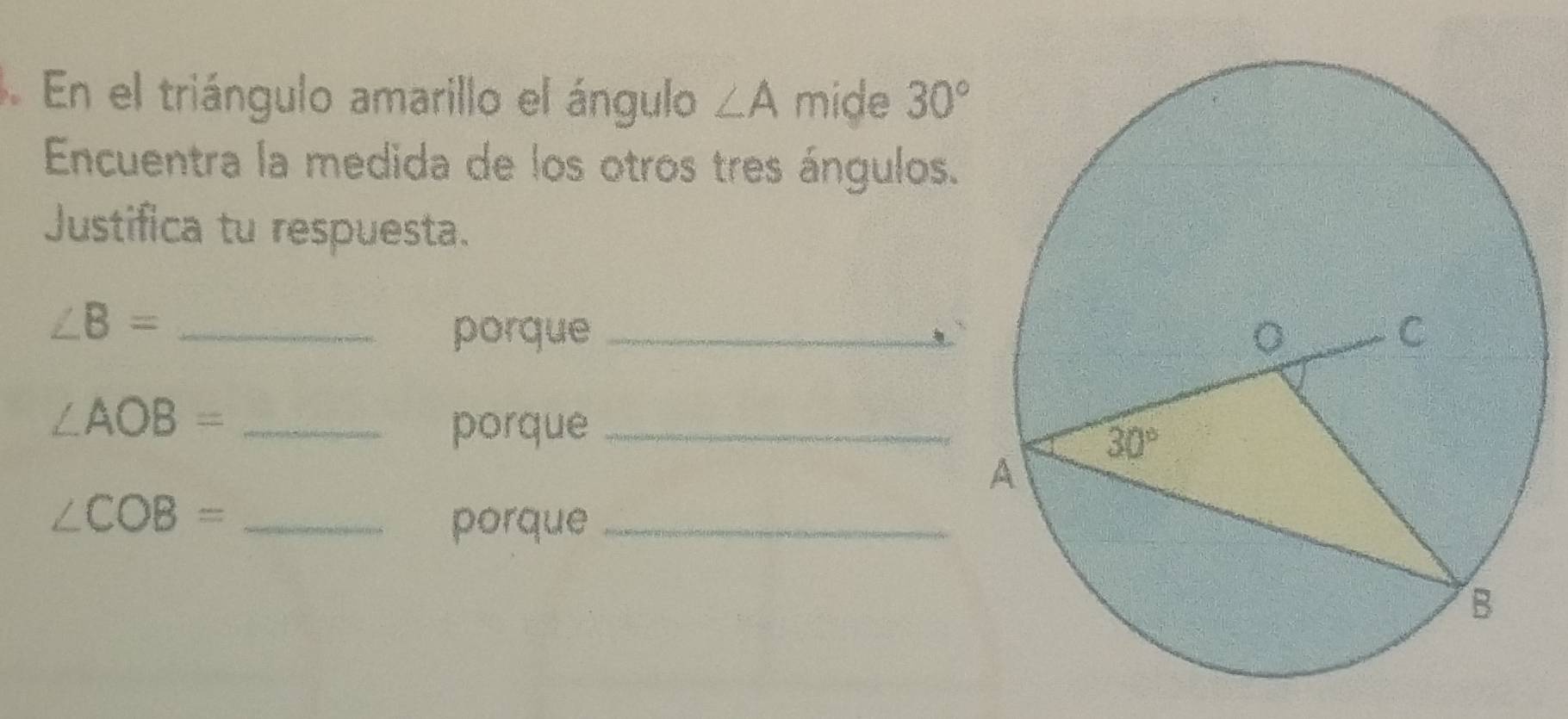 En el triángulo amarillo el ángulo ∠ A mide 30°
Encuentra la medida de los otros tres ángulos.
Justifica tu respuesta.
_ ∠ B=
porque _
_ ∠ AOB=
porque_
_ ∠ COB=
porque_