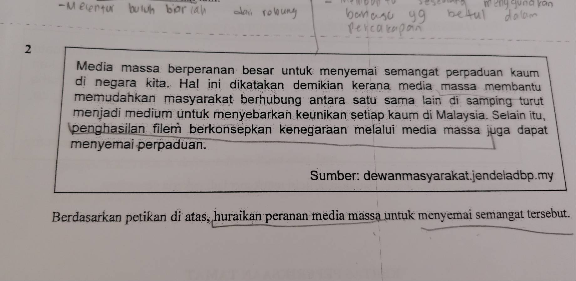 Media massa berperanan besar untuk menyemai semangat perpaduan kaum 
di negara kita. Hal ini dikatakan demikian kerana media massa membantu 
memudahkan masyarakat berhubung antara satu sama lain di samping turut 
menjadi medium untuk menyebarkan keunikan setiap kaum di Malaysia. Selain itu, 
penghasilan filem berkonsepkan kenegaraan melalui media massa juga dapat 
menyemai perpaduan. 
Sumber: dewanmasyarakat.jendeladbp.my 
Berdasarkan petikan di atas, huraikan peranan media massa untuk menyemai semangat tersebut.