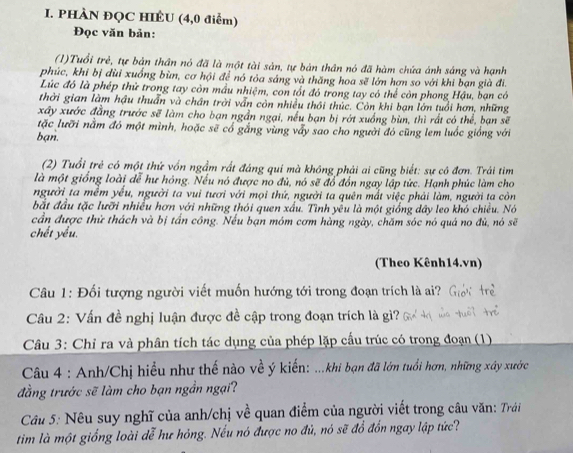 PHÀN ĐQC HIÊU (4,0 điểm)
Đọc văn bản:
(1)Tuổi trẻ, tự bản thần nó đã là một tài sản, tự bản thân nó đã hàm chứa ánh sáng và hạnh
phúc, khi bị dùi xuống bùn, cơ hội để nó tỏa sáng và thăng hoa sẽ lớn hơn so với khi bạn già đi.
Lúc đó là phép thử trong tay còn mầu nhiệm, con tốt đó trong tay có thể còn phong Hậu, bạn có
thời gian làm hậu thuẩn và chân trời vẫn còn nhiều thôi thức. Còn khi bạn lớn tuổi hơn, những
xây xước đẳng trước sẽ làm cho bạn ngần ngại, nếu bạn bị rớt xuồng bùn, thì rất có thể, bạn sẽ
tặc lưỡi nằm đó một mình, hoặc sẽ cổ gắng vùng vấy sao cho người đó cũng lem luốc giống với
ban.
(2) Tuổi trẻ có một thứ vốn ngầm rất đáng qui mà không phải ai cũng biết: sự có đơn. Trái tìm
là một giống loài dễ hư hóng. Nếu nó được no đủ, nó sẽ đổ đồn ngay lập tức. Hạnh phúc làm cho
người ta mềm yếu, người ta vui tươi với mọi thứ, người ta quên mắt việc phải làm, người ta còn
bắt đầu tặc lưỡi nhiều hơn với những thỏi quen xấu. Tình yêu là một giống dây leo khó chiều. Nó
cần được thử thách và bị tấn công. Nếu bạn móm cơm hàng ngày, chăm sóc nó quá no đù, nó sẽ
chết yểu.
(Theo Kênh14.vn)
Câu 1: Đối tượng người viết muốn hướng tới trong đoạn trích là ai?
Câu 2: Vấn đề nghị luận được đề cập trong đoạn trích là gì?
Câu 3: Chỉ ra và phân tích tác dụng của phép lặp cầu trúc có trong đoạn (1)
Câu 4 : Anh/Chị hiểu như thế nào về ý kiến: ...khi bạn đã lớn tuổi hơn, những xây xước
đẳng trước sẽ làm cho bạn ngần ngại?
Câu 5: Nêu suy nghĩ của anh/chị về quan điểm của người viết trong câu văn: Trái
tim là một giống loài dễ hư hỏng. Nếu nó được no đủ, nó sẽ đổ đổn ngay lập tức?