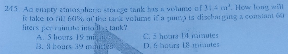 An empty atmospheric storage tank has a volume of 31.4m^3. How long will
it take to fill 60% of the tank volume if a pump is discharging a constant 60
liters per minute into the tank?
A. 5 hours 19 minutes C. 5 hours 14 minutes
B. 8 hours 39 minutes D. 6 hours 1.8 minutes