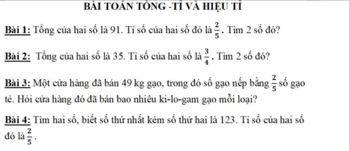 BàI TOÁN TÓNG -Tỉ Và HIệU Tỉ 
Bài 1: Tổng của hai số là 91. Tỉ số của hai số đó là  2/5 . Tìm 2 số đó? 
Bài 2: Tổng của hai số là 35. Tỉ số của hai số là  3/4 . Tìm 2 số đó? 
Bài 3: Một cửa hàng đã bán 49 kg gạo, trong đó số gạo nếp bằng  2/5  số gạo 
tê. Hỏi cửa hàng đó đã bán bao nhiêu ki-lo-gam gạo mỗi loại? 
Bài 4: Tìm hai số, biết số thứ nhất kém số thứ hai là 123. Tỉ số của hai số 
đó là  2/5 .