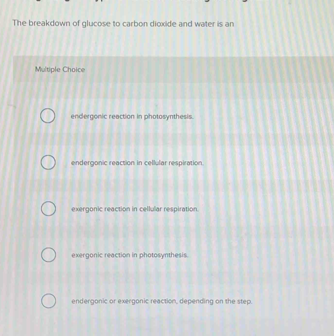 The breakdown of glucose to carbon dioxide and water is an
Multiple Choice
endergonic reaction in photosynthesis.
endergonic reaction in cellular respiration.
exergonic reaction in cellular respiration.
exergonic reaction in photosynthesis.
endergonic or exergonic reaction, depending on the step.