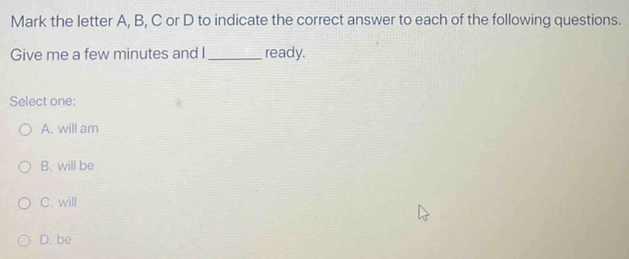 Mark the letter A, B, C or D to indicate the correct answer to each of the following questions.
Give me a few minutes and I _ready.
Select one:
A. will am
B. will be
C. will
D. be