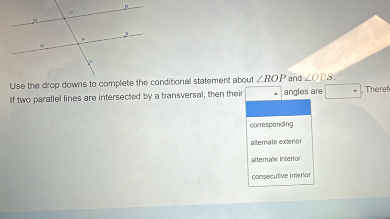 ∠ ROP and ∠ OPS.
If two parallel lines are intersected by a transversal, then their angles are . Theref
corresponding
alternate exterior
alternate interior
consecutive interior