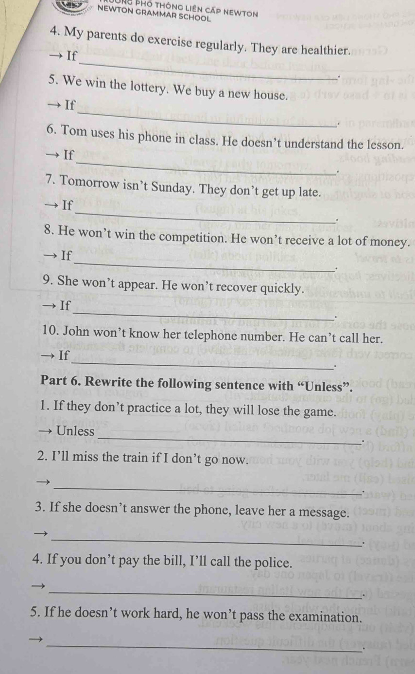 UNg phổ thông liên cáp newton 
NEWTON GRAMMAR SCHOOL 
4. My parents do exercise regularly. They are healthier. 
_ 
→ If 
. 
5. We win the lottery. We buy a new house. 
_ 
→If 
6. Tom uses his phone in class. He doesn’t understand the lesson. 
_ 
→ If 
. 
7. Tomorrow isn’t Sunday. They don’t get up late. 
_ 
→ If 
. 
8. He won’t win the competition. He won’t receive a lot of money. 
_ 
If 
. 
9. She won’t appear. He won’t recover quickly. 
_ 
If 
10. John won’t know her telephone number. He can’t call her. 
_ 
— If 
Part 6. Rewrite the following sentence with “Unless”. 
1. If they don’t practice a lot, they will lose the game. 
_ 
Unless 
. 
2. I’ll miss the train if I don’t go now. 
_ 
3. If she doesn’t answer the phone, leave her a message. 
_ 
. 
4. If you don’t pay the bill, I’ll call the police. 
_ 
. 
5. If he doesn’t work hard, he won’t pass the examination. 
_ 
.