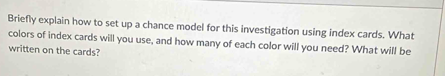 Briefly explain how to set up a chance model for this investigation using index cards. What 
colors of index cards will you use, and how many of each color will you need? What will be 
written on the cards?