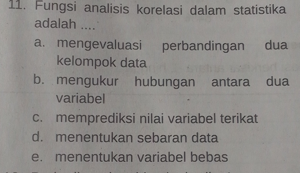 Fungsi analisis korelasi dalam statistika
adalah ....
a. mengevaluasi perbandingan dua
kelompok data
b. mengukur hubungan antara dua
variabel
c. memprediksi nilai variabel terikat
d. menentukan sebaran data
e. menentukan variabel bebas