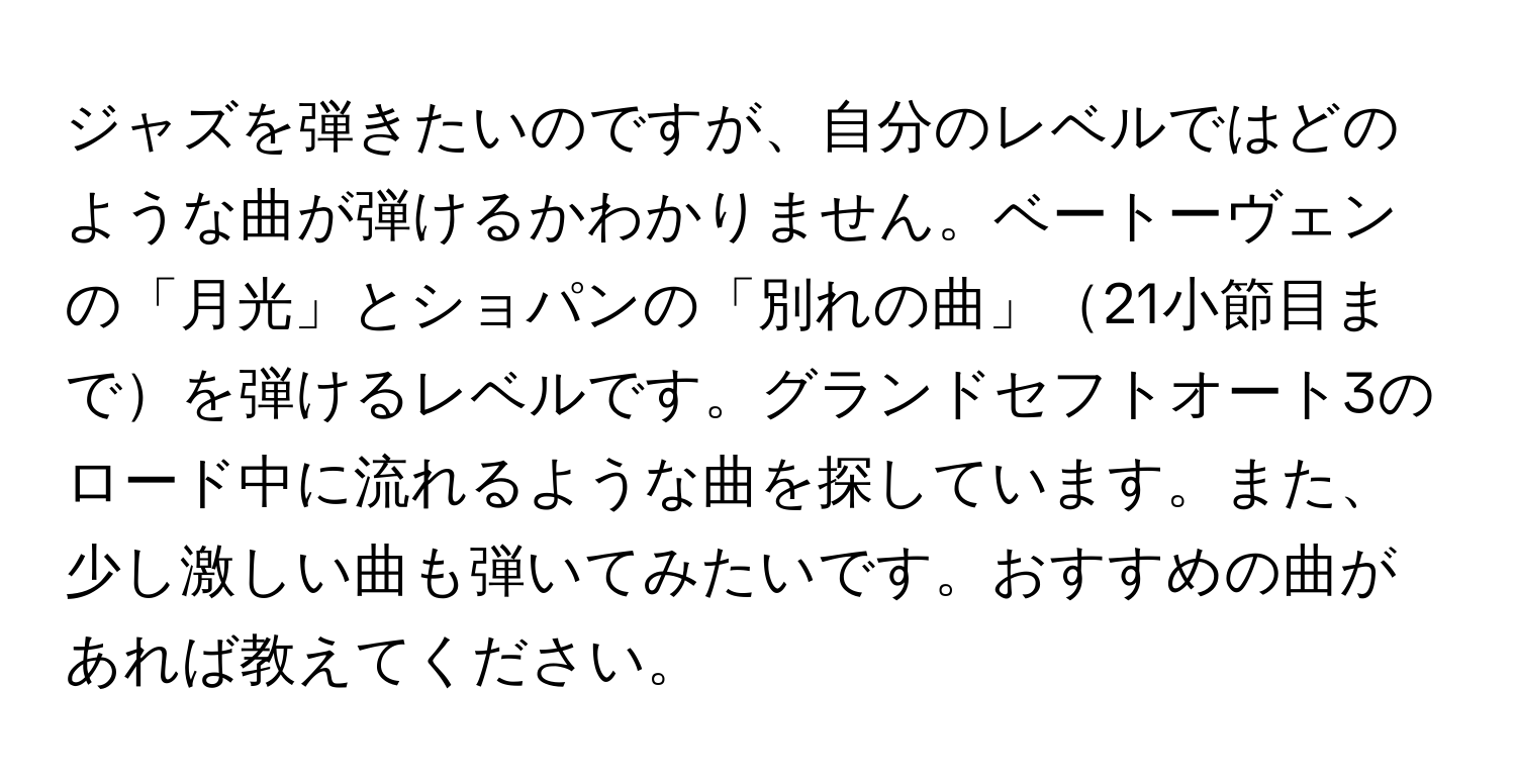 ジャズを弾きたいのですが、自分のレベルではどのような曲が弾けるかわかりません。ベートーヴェンの「月光」とショパンの「別れの曲」21小節目までを弾けるレベルです。グランドセフトオート3のロード中に流れるような曲を探しています。また、少し激しい曲も弾いてみたいです。おすすめの曲があれば教えてください。