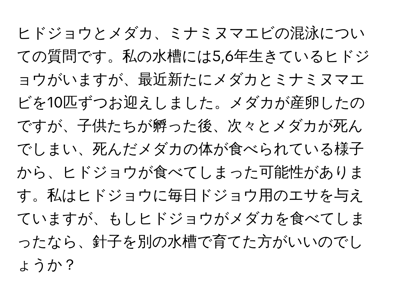 ヒドジョウとメダカ、ミナミヌマエビの混泳についての質問です。私の水槽には5,6年生きているヒドジョウがいますが、最近新たにメダカとミナミヌマエビを10匹ずつお迎えしました。メダカが産卵したのですが、子供たちが孵った後、次々とメダカが死んでしまい、死んだメダカの体が食べられている様子から、ヒドジョウが食べてしまった可能性があります。私はヒドジョウに毎日ドジョウ用のエサを与えていますが、もしヒドジョウがメダカを食べてしまったなら、針子を別の水槽で育てた方がいいのでしょうか？