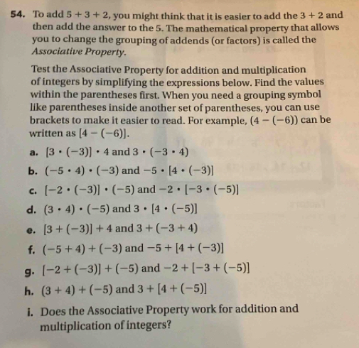 To add 5+3+2 , you might think that it is easier to add the 3+2 and 
then add the answer to the 5. The mathematical property that allows 
you to change the grouping of addends (or factors) is called the 
Associative Property. 
Test the Associative Property for addition and multiplication 
of integers by simplifying the expressions below. Find the values 
within the parentheses first. When you need a grouping symbol 
like parentheses inside another set of parentheses, you can use 
brackets to make it easier to read. For example, (4-(-6)) can be 
written as [4-(-6)]. 
a. [3· (-3)]· 4 and 3· (-3· 4)
b. (-5· 4)· (-3) and -5· [4· (-3)]
C. [-2· (-3)]· (-5) and -2· [-3· (-5)]
d. (3· 4)· (-5) and 3· [4· (-5)]
e. [3+(-3)]+4 and 3+(-3+4)
f. (-5+4)+(-3) and -5+[4+(-3)]
g. [-2+(-3)]+(-5) and -2+[-3+(-5)]
h. (3+4)+(-5) and 3+[4+(-5)]
i. Does the Associative Property work for addition and 
multiplication of integers?