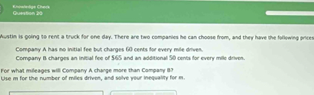 Knowledge Check 
Question 20 
Austin is going to rent a truck for one day. There are two companies he can choose from, and they have the following prices 
Company A has no initial fee but charges 60 cents for every mile driven. 
Company B charges an initial fee of $65 and an additional 50 cents for every mile driven 
For what mileages will Company A charge more than Company B? 
Use m for the number of miles driven, and solve your inequality for m.