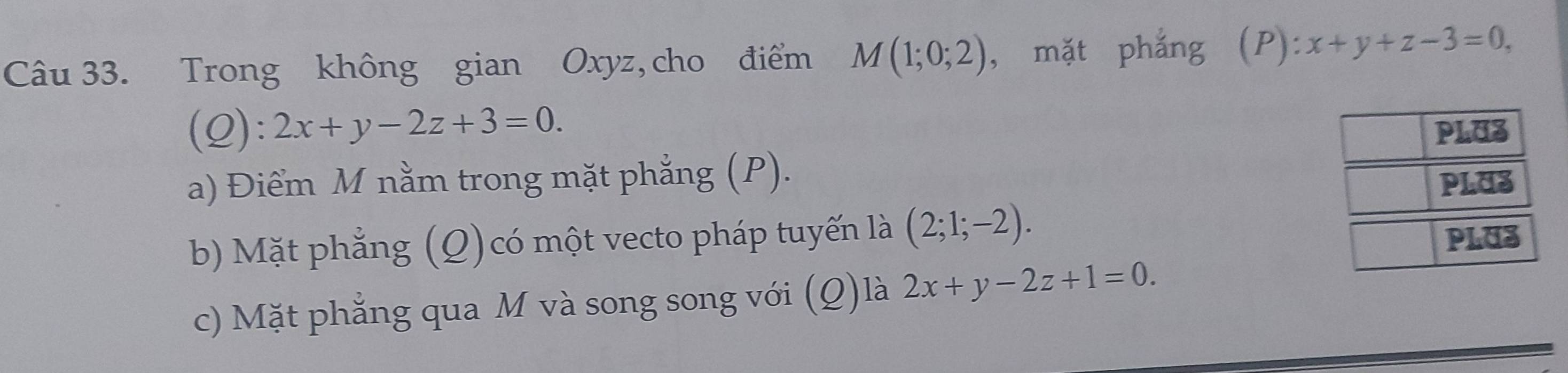 Trong không gian Oxyz, cho điểm M(1;0;2) , mặt phẳng (P): x+y+z-3=0, 
(Q): 2x+y-2z+3=0. PLU3
a) Điểm M nằm trong mặt phẳng (P).
PLUS
b) Mặt phẳng (Q) có một vecto pháp tuyến là (2;1;-2). PLUZ
c) Mặt phẳng qua M và song song với (Q)là 2x+y-2z+1=0.