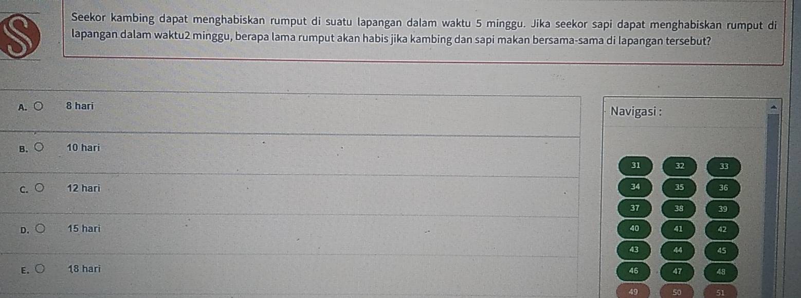 Seekor kambing dapat menghabiskan rumput di suatu lapangan dalam waktu 5 minggu. Jika seekor sapi dapat menghabiskan rumput di
S lapangan dalam waktu2 minggu, berapa lama rumput akan habis jika kambing dan sapi makan bersama-sama di lapangan tersebut?
A. ○ 8 hari Navigasi :
B、C 10 hari
31 32 33
C. 12 hari 34 35 36
37 38 39
D. 15 hari 40 41 42
43 44 45
E. 18 hari 46 47 48
49 50 51