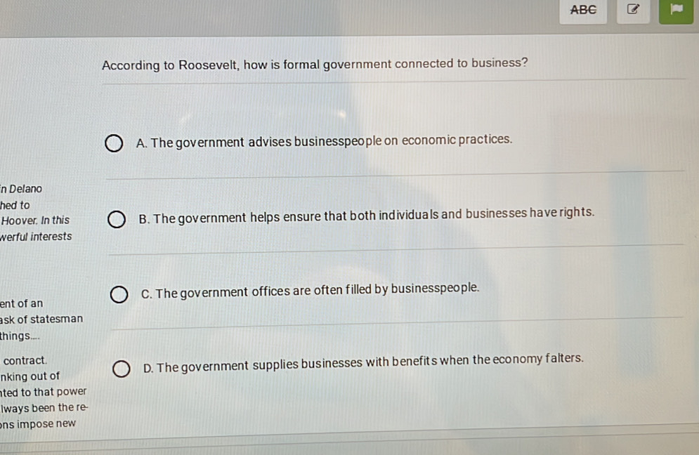 ABC
According to Roosevelt, how is formal government connected to business?
A. The government advises businesspeople on economic practices.
n Delano
hed to
Hoover. In this B. The government helps ensure that both individuals and businesses have rights.
werful interests
C. The government offices are often filled by businesspeople.
ent of an
ask of statesman
things....
contract.
nking out of D. The government supplies businesses with benefits when the economy falters.
ted to that power .
lways been the re-
ns impose new