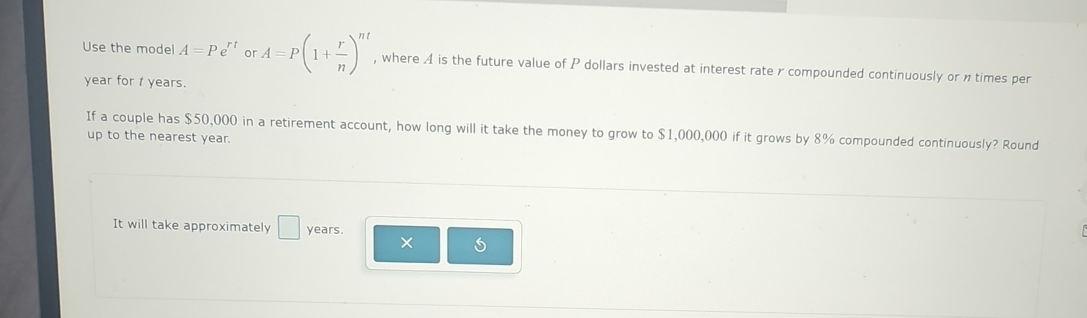 Use the model A=Pe^(rt) or A=P(1+ r/n )^nt , where A is the future value of P dollars invested at interest rate r compounded continuously or ntimes per
year for t years. 
If a couple has $50,000 in a retirement account, how long will it take the money to grow to $1,000,000 if it grows by 8% compounded continuously? Round 
up to the nearest year. 
It will take approximately □ years. 
×