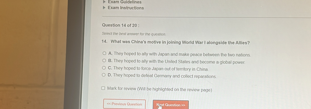 Exam Guidelines
Exam Instructions
Question 14 of 20 :
Select the best answer for the question.
14. What was China's motive in joining World War I alongside the Allies?
A. They hoped to ally with Japan and make peace between the two nations.
B. They hoped to ally with the United States and become a global power.
C. They hoped to force Japan out of territory in China.
D. They hoped to defeat Germany and collect reparations.
Mark for review (Will be highlighted on the review page)
<< Previous Question Next Question >>