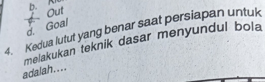 b. An
Out
d. Goal
4. Kedua lutut yang benar saat persiapan untuk
melakukan teknik dasar menyundul bola
adalah....