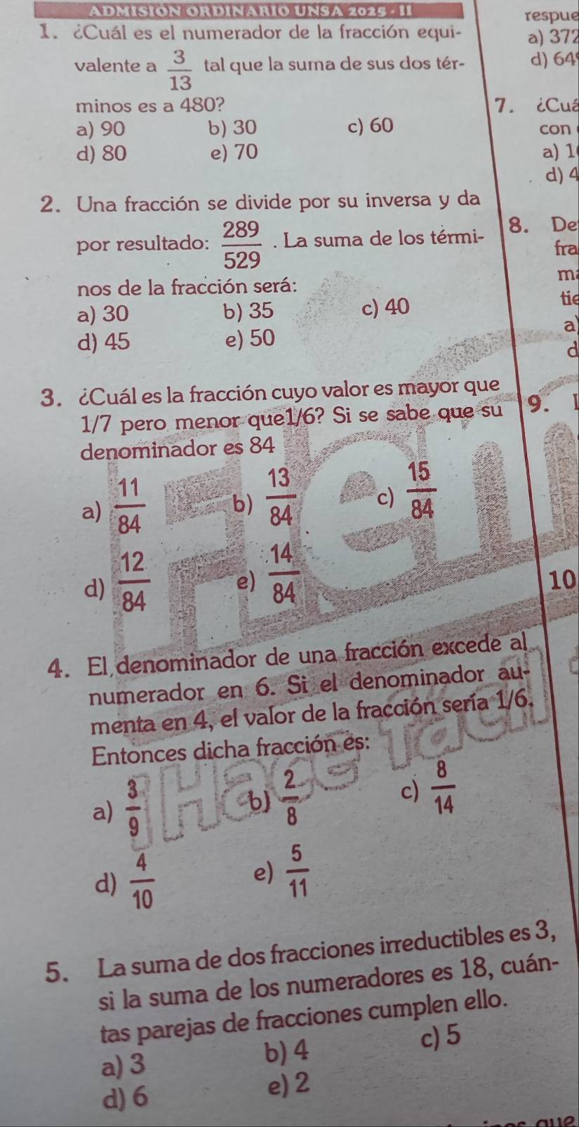 ADmiSIÓN OrDinarÍo UNSA 2025 - 11 respue
1. ¿Cuál es el numerador de la fracción equi- a) 372
valente a  3/13  tal que la suma de sus dos tér- d) 64
minos es a 480? 7. ¿Cuá
a) 90 b) 30 c) 60 con
d) 80 e) 70 a) 1
d) 4
2. Una fracción se divide por su inversa y da
8. De
por resultado:  289/529 . La suma de los térmi- fra
m
nos de la fracción será:
a) 30 b) 35 c) 40 tie
d) 45 e) 50
a
d
3. ¿Cuál es la fracción cuyo valor es mayor que
1/7 pero menor que1/6? Si se sabe que su 9.
denominador es 84
a)  11/84 
b)  13/84 
c)  15/84 
d)  12/84 
e)  (.14)/84 
10
4. El denominador de una fracción excede al
numerador en 6. Si el denominador au
menta en 4, el valor de la fracción sería 1/6.
Entonces dicha fracción es:
a)  3/9 
b)  2/8 
c)  8/14 
d)  4/10 
e)  5/11 
5. La suma de dos fracciones irreductibles es 3,
si la suma de los numeradores es 18, cuán-
tas parejas de fracciones cumplen ello.
a) 3 b) 4 c) 5
d) 6
e) 2