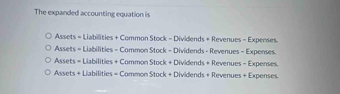 The expanded accounting equation is
Assets = Liabilities + Common Stock - Dividends + Revenues - Expenses.
Assets = Liabilities - Common Stock - Dividends - Revenues - Expenses.
Assets = Liabilities + Common Stock + Dividends + Revenues - Expenses.
Assets + Liabilities = Common Stock + Dividends + Revenues + Expenses.