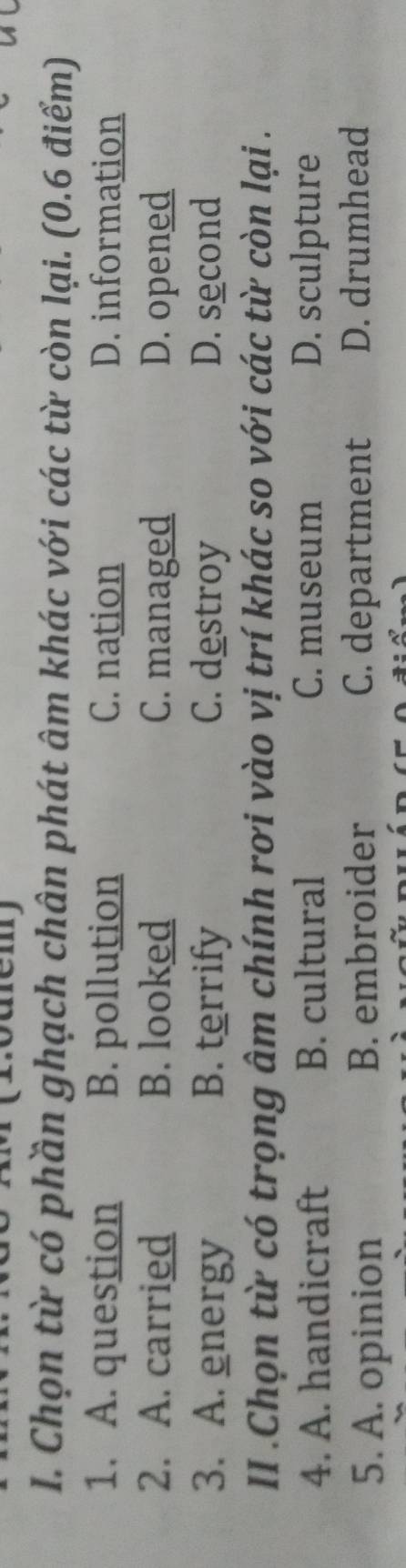 Chọn từ có phần ghạch chân phát âm khác với các từ còn lại. (0.6 điểm)
1. A. question B. pollution C. nation D. information
2. A. carried B. looked C. managed D. opened
3. A. energy B. terrify C. destroy D. second
II .Chọn từ có trọng âm chính rơi vào vị trí khác so với các từ còn lại .
4. A. handicraft B. cultural C. museum D. sculpture
5. A. opinion B. embroider C. department D. drumhead