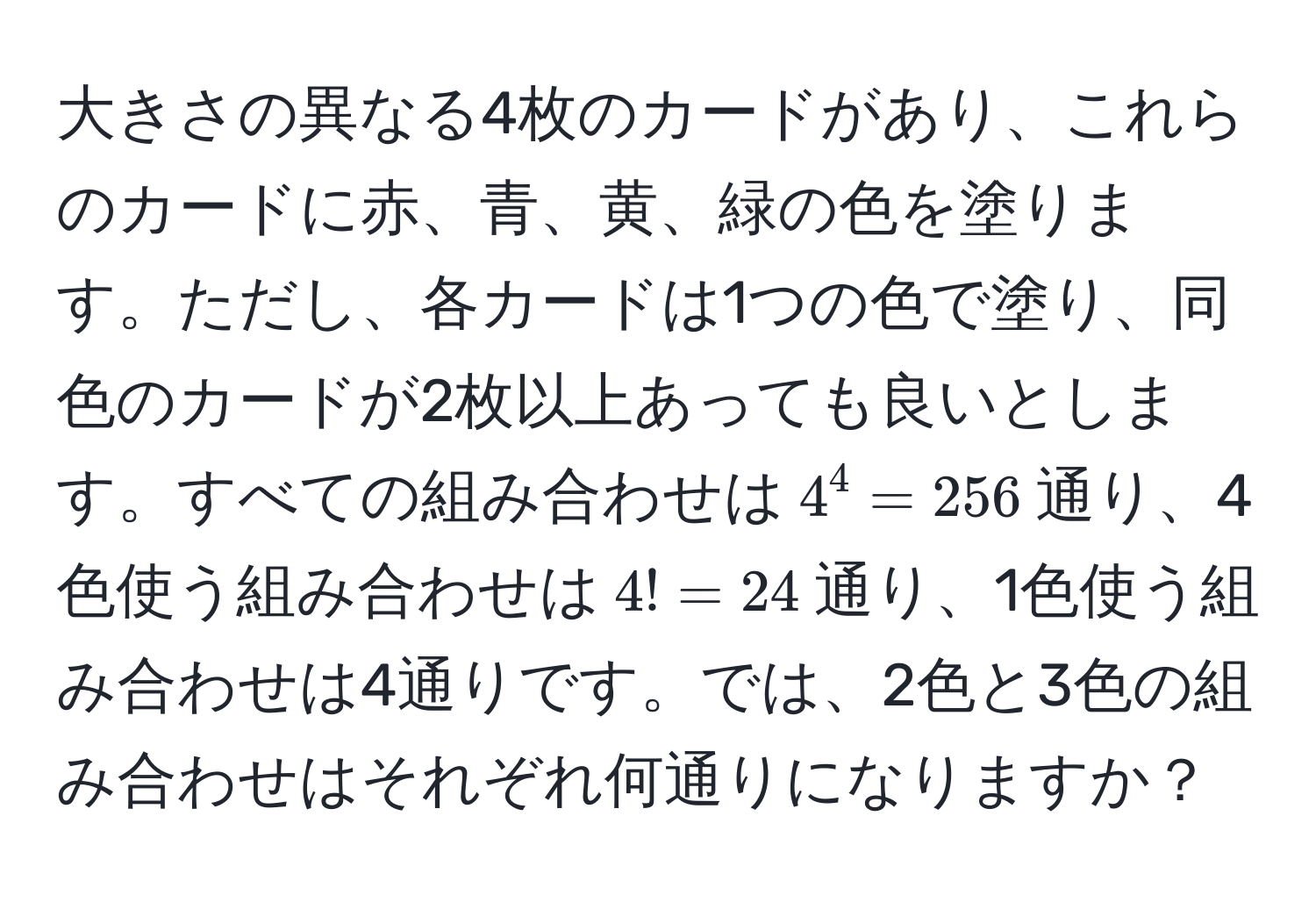 大きさの異なる4枚のカードがあり、これらのカードに赤、青、黄、緑の色を塗ります。ただし、各カードは1つの色で塗り、同色のカードが2枚以上あっても良いとします。すべての組み合わせは$4^4 = 256$通り、4色使う組み合わせは$4! = 24$通り、1色使う組み合わせは4通りです。では、2色と3色の組み合わせはそれぞれ何通りになりますか？