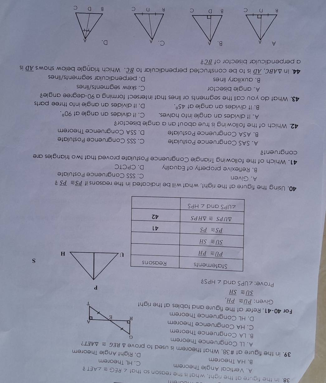 In the figure at the right, what is the reason so that ∠ REG≌ ∠ AET 2
A. Vertical Angle Theorem C. HL Theorem
B. HA Theorem D. Right Angle Theorem
39. in the figure at #38, What theorem is used to prove △ REG≌ △ AET
A. LL Congruence Theorem
B. LA Congruence Theorem
C. HA Congruence Theorem
D. HL Congruence Theorem
For 40-41. Refer at the figure and tables at the right
Given: overline PU≌ overline PH,
overline SU≌ overline SH
Prove: ∠ UPS and ∠ HPS 2
s
40. Using the figure at the right, what will be indicated in the reasons if overline PS≌ overline PS ?
A. Given C. SSS Congruence Postulate
B. Reflexive property of Equality D. CPCTC
41. Which of the following Triangle Congruence Postulate proved that two triangles are
congruent?
A. SAS Congruence Postulate C. SSS Congruence Postulate
B. ASA Congruence Postulate D. SSA Congruence Theorem
42. Which of the following is true about an a angle bisector?
A. It divides an angle into halves. C. It divides an angle at 90^0.
B. It divides an angle at 45°. D. It divides an angle into three parts
43. What do you call the segments or lines that intersect forming a 90-degree angle?
A. angle bisector C. skew segments/lines
B. auxiliary lines D. perpendicular segments/lines
44. in △ ABC, overline AD is to be constructed perpendicular to overline BC. Which triangle below shows overline AD is
a perpendicular bisector of overline BC ?