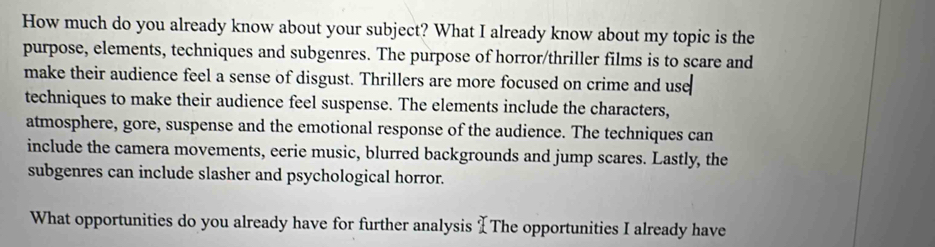 How much do you already know about your subject? What I already know about my topic is the 
purpose, elements, techniques and subgenres. The purpose of horror/thriller films is to scare and 
make their audience feel a sense of disgust. Thrillers are more focused on crime and use 
techniques to make their audience feel suspense. The elements include the characters, 
atmosphere, gore, suspense and the emotional response of the audience. The techniques can 
include the camera movements, eerie music, blurred backgrounds and jump scares. Lastly, the 
subgenres can include slasher and psychological horror. 
What opportunities do you already have for further analysis [The opportunities I already have