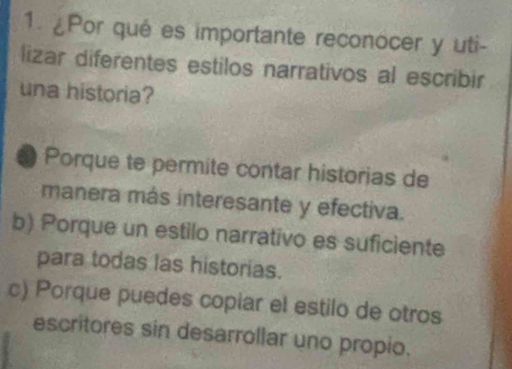 ¿Por qué es importante reconocer y uti-
lizar diferentes estilos narrativos al escribir
una historia?
Porque te permite contar historias de
manera más interesante y efectiva.
b) Porque un estilo narrativo es suficiente
para todas las historias.
c) Porque puedes copiar el estilo de otros
escritores sin desarrollar uno propio.