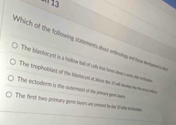 Un 13
Which of the following statements about embryology and tissue development is fald
The blastocyst is a hollow ball of cells that forms about a week after fertiliration
The trophoblast of the blastocyst at about day 10 will devellop into the achual embry
The ectoderm is the outermost of the primary germ layers.
The first two primary germ layers are present by day 10 after fortilization.
