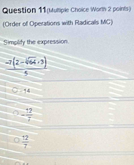 Question 11(Multiple Choice Worth 2 points)
(Order of Operations with Radicals MC)
Simplify the expression.
 (-7(2-sqrt[3](64),3))/5 
C -14
- 12/7 
 12/7 