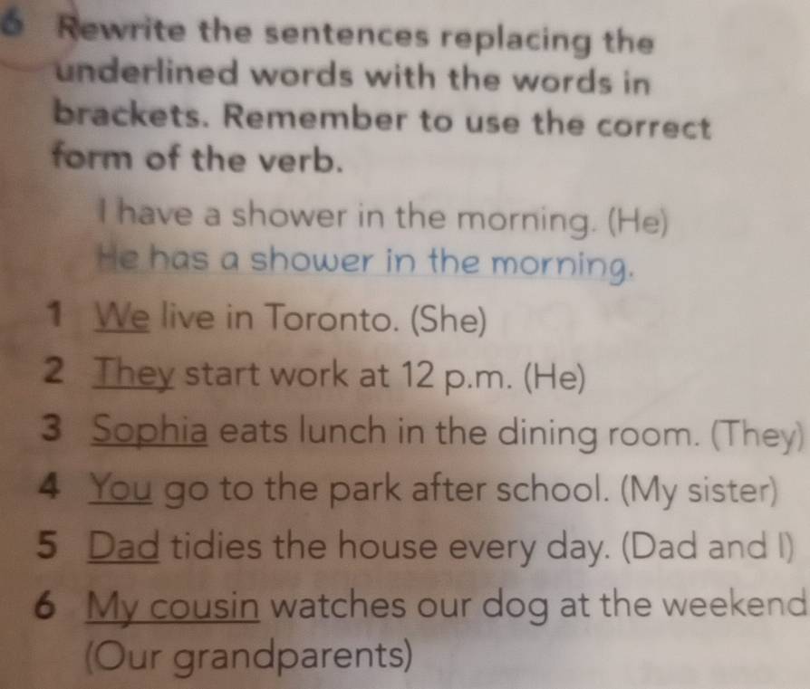 Rewrite the sentences replacing the 
underlined words with the words in 
brackets. Remember to use the correct 
form of the verb. 
I have a shower in the morning. (He) 
He has a shower in the morning. 
1 We live in Toronto. (She) 
2 They start work at 12 p.m. (He) 
3 Sophia eats lunch in the dining room. (They) 
4 You go to the park after school. (My sister) 
5 Dad tidies the house every day. (Dad and I) 
6 My cousin watches our dog at the weekend 
(Our grandparents)