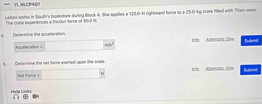 NLCP4Q1 
Leilani works in South's bookstore during Block 4. She applies a 120.0-N rightward force to a 25.0-kg crate filled with Titan-wear. 
The crate experiences a friction force of 80.0 N. 
a. Determine the acceleration. 
Acceleration = Info Attempts: 0/∞ Submit
m/s^2
b. Determine the net force exerted upon the crate. 
Net Force = N Info Attempts: 0/∞ Submit 
Help Links