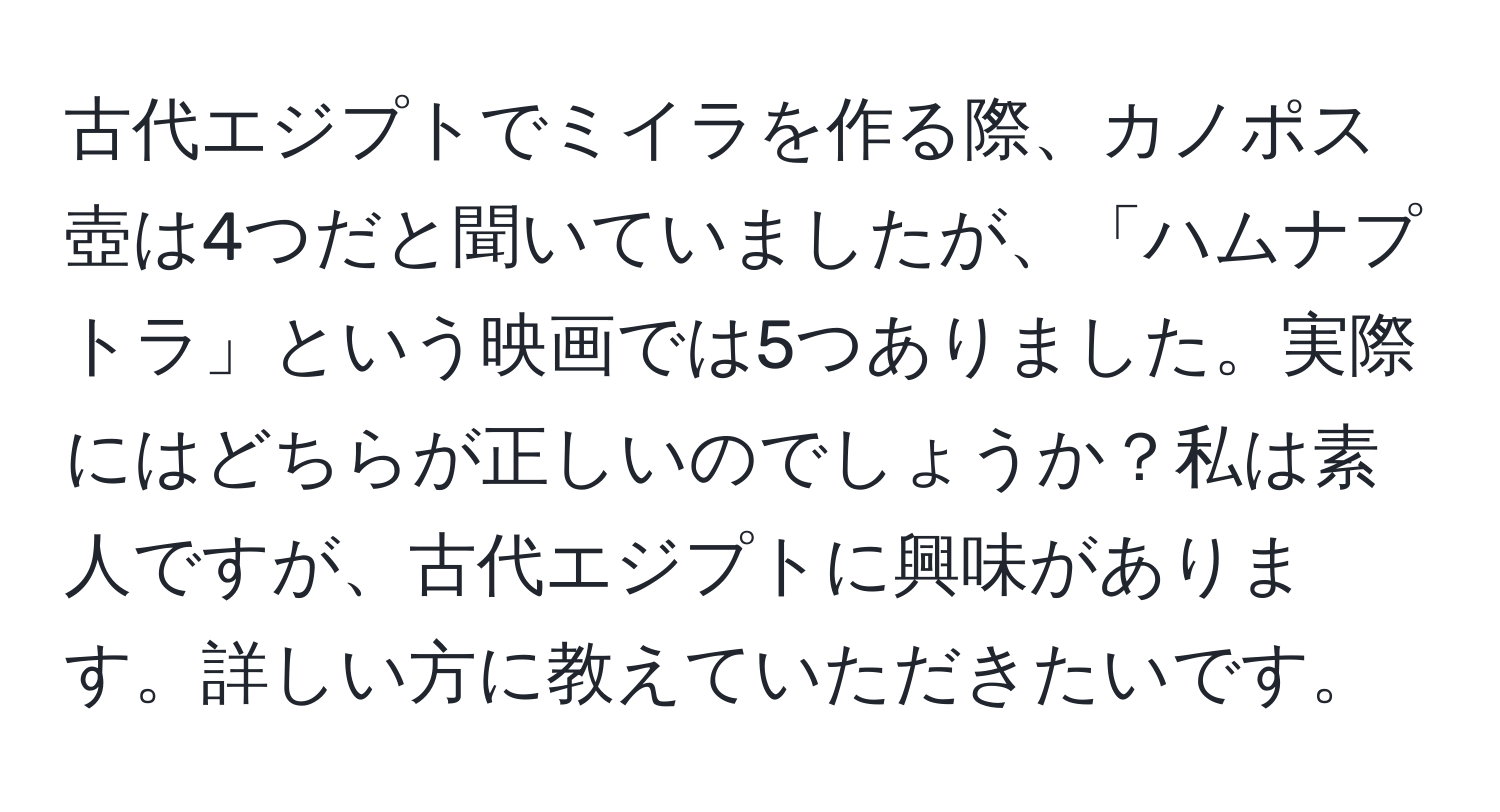 古代エジプトでミイラを作る際、カノポス壺は4つだと聞いていましたが、「ハムナプトラ」という映画では5つありました。実際にはどちらが正しいのでしょうか？私は素人ですが、古代エジプトに興味があります。詳しい方に教えていただきたいです。