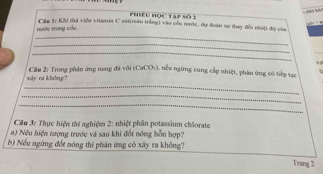 (So Sản 
PhiÉU Học tập Số 2 
adv + a 
Câu 1: Khi thả viên vitamin C sủi(màu trắng) vào cốc nước, dự đoán sự thay đổi nhiệt độ của 
nước trong cốc. 
_ 
_ 
_ 
_ 
n p 
Câu 2: Trong phản ứng nung đá vôi (CaCO₃), nếu ngừng cung cấp nhiệt, phản ứng có tiếp tục D 
xảy ra không? 
_ 
_ 
_ 
Câu 3: Thực hiện thí nghiệm 2: nhiệt phân potassium chlorate 
a) Nêu hiện tượng trước và sau khi đốt nóng hỗn hợp? 
b) Nếu ngừng đốt nóng thì phản ứng có xảy ra không? 
Trang 2