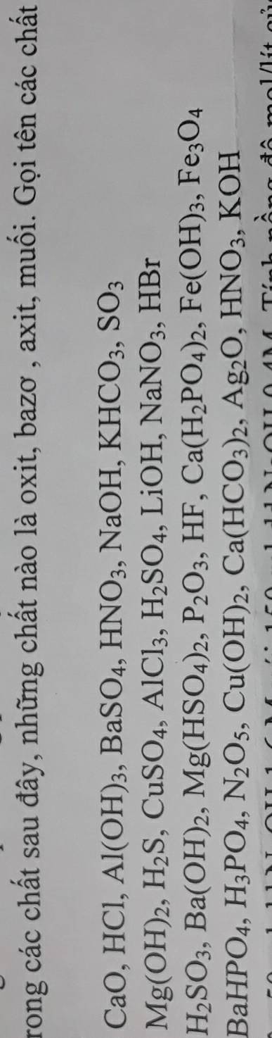 rong các chất sau đây, những chất nào là oxit, bazơ , axit, muối. Gọi tên các chất
CaO, HCl, Al(OH)_3, BaSO_4, HNO_3, NaOH, KHCO_3, SO_3
Mg(OH)_2, H_2S, CuSO_4, AlCl_3, H_2SO_4. I _-1OH, NaNO_3 ,HBr
H_2SO_3, Ba(OH)_2, Mg(HSO_4)_2, P_2O_3, HF, Ca(H_2PO_4)_2, Fe(OH)_3, Fe_3O_4
BaHPO_4, H_3PO_4, N_2O_5, Cu(OH)_2, Ca(HCO_3)_2, Ag_2O, HNO_3, KOH