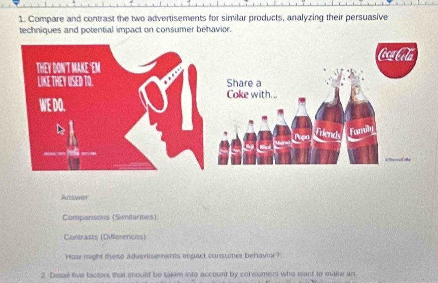 Compare and contrast the two advertisements for similar products, analyzing their persuasive 
techniques and potential impact on consumer behavior. 
Answer 
Comparisons (Similarties) 
Contrasts (Differences) 
How might these adverisements impact consumer behavior? 
2. Detail five tactors that should be taken into account by consumers who want to make an