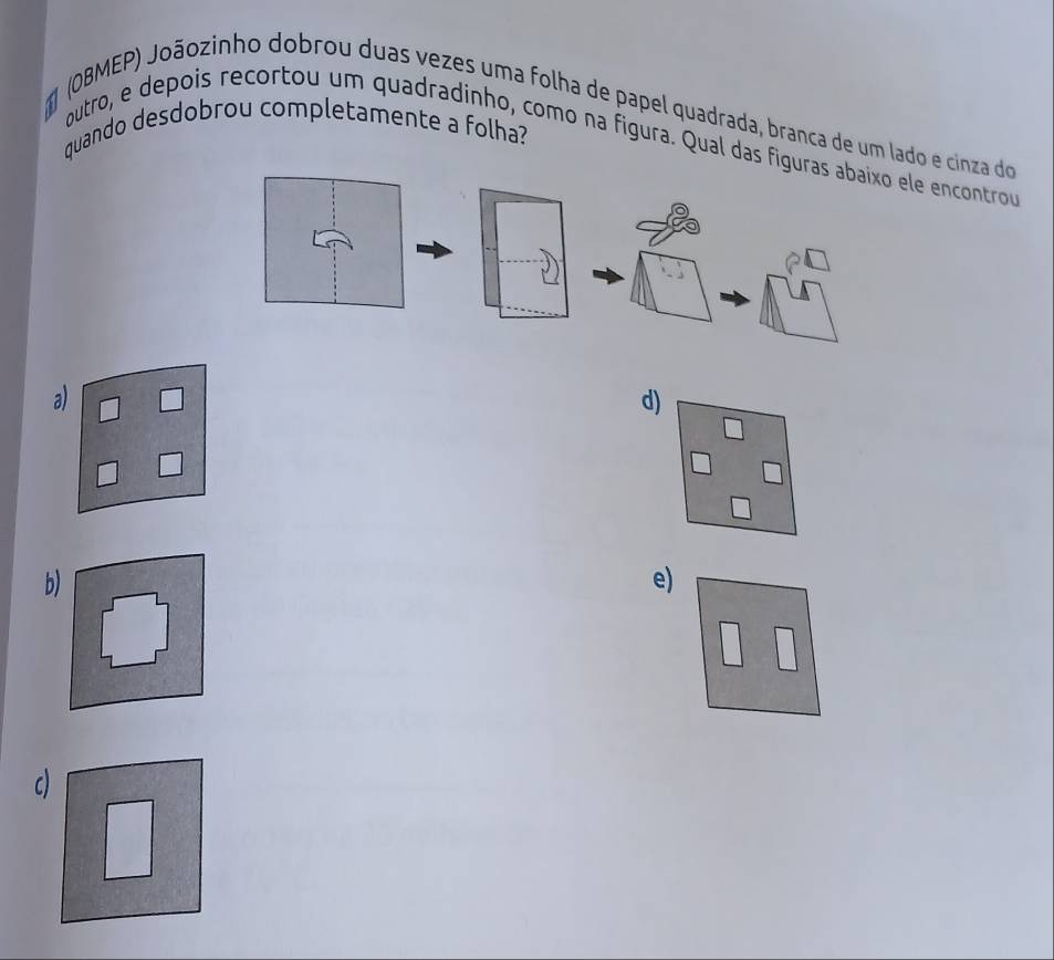 (OBMEP) Joãozinho dobrou duas vezes uma folha de papel quadrada, branca de um lado e cinza do
quando desdobrou completamente a folha?
outro, e depois recortou um quadradinho, como na fígura. Qual das fle encontrou
a
d)
b)
e)
c)